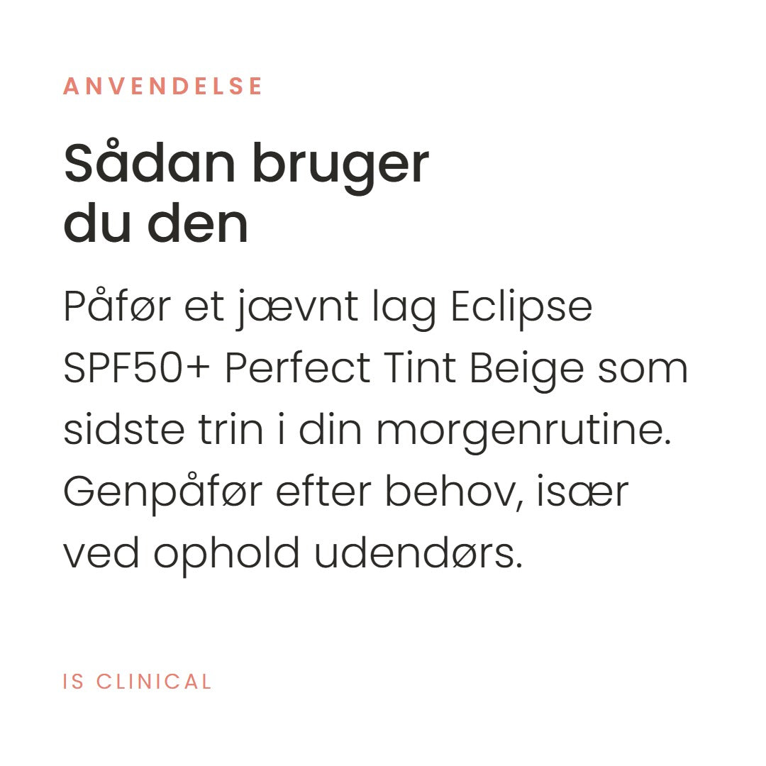 Sådan bruger du Eclipse SPF50+ Perfect Tint Beige fra iS Clinical. Påfør et jævnt lag Eclipse SPF50+ Perfect Tint Beige som sidste trin i din morgenrutine. Genpåfør efter behov, især ved ophold udendørs.