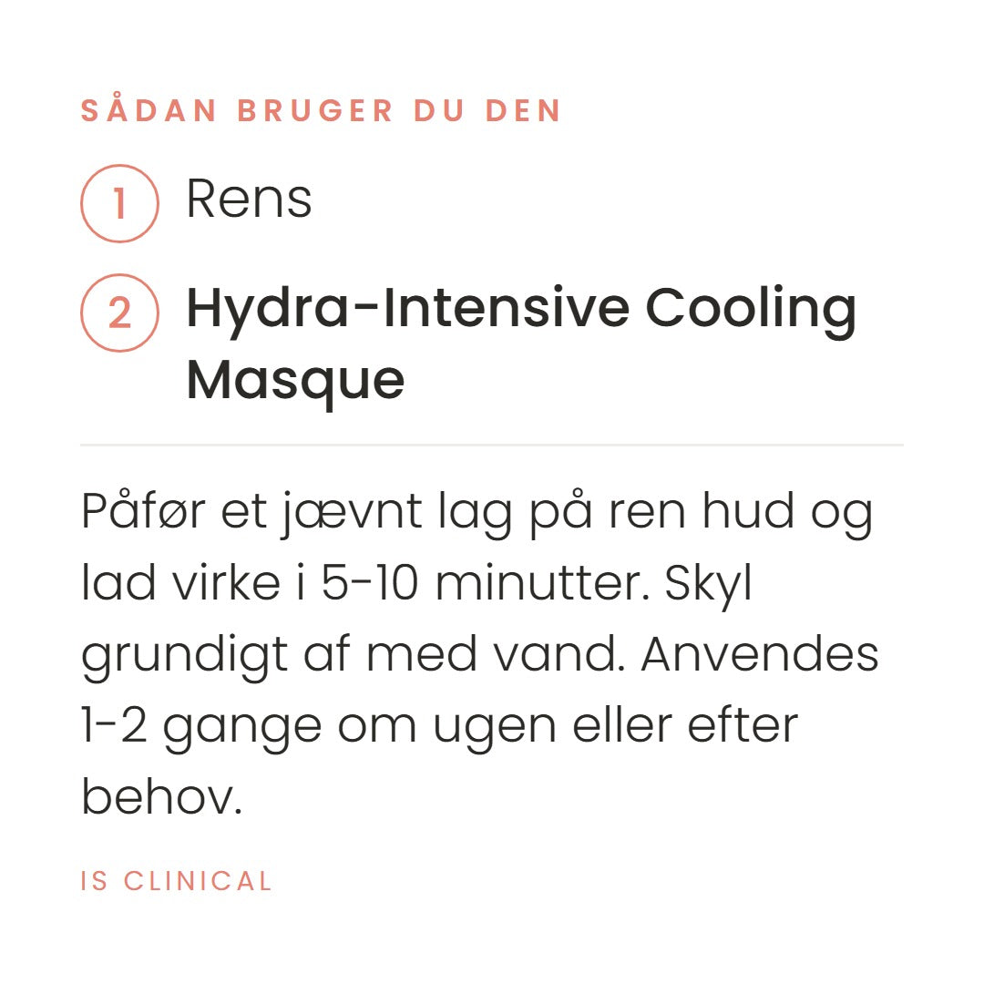 Sådan bruger du Hydra-Intensive Cooling Masque (120 ml) fra iS Clinical. Påfør et jævnt lag på ren hud og lad virke i 5-10 minutter. Skyl grundigt af med vand. Anvendes 1-2 gange om ugen eller efter behov.