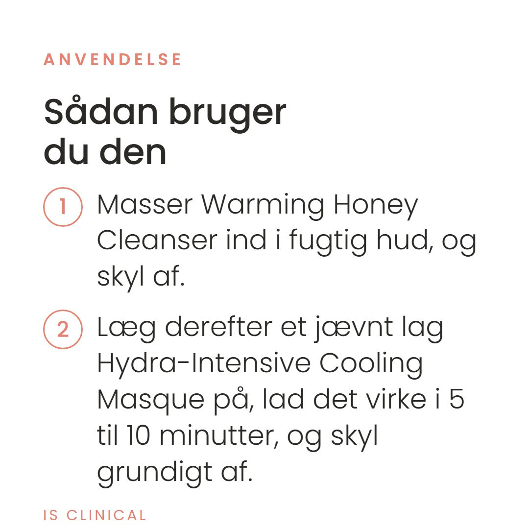 Sådan bruger du Warm up, Cool Down fra iS Clinical. Masser Warming Honey Cleanser ind i fugtig hud, og skyl af. Læg derefter et jævnt lag Hydra-Intensive Cooling Masque på, lad det virke i 5 til 10 minutter, og skyl grundigt af.